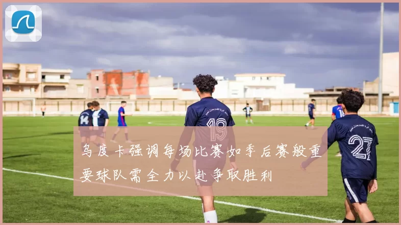 乌度卡强调每场比赛如季后赛般重要球队需全力以赴争取胜利