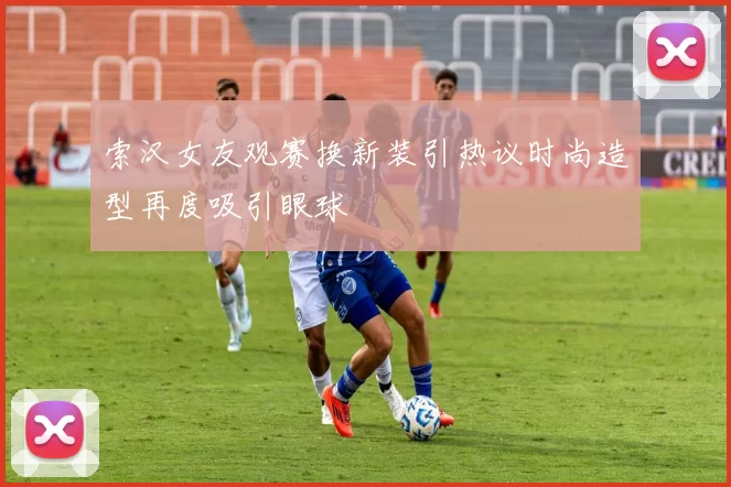 索汉女友观赛换新装引热议时尚造型再度吸引眼球