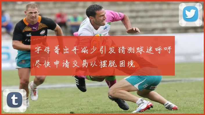 字母哥出手减少引发猜测球迷呼吁尽快申请交易以摆脱困境