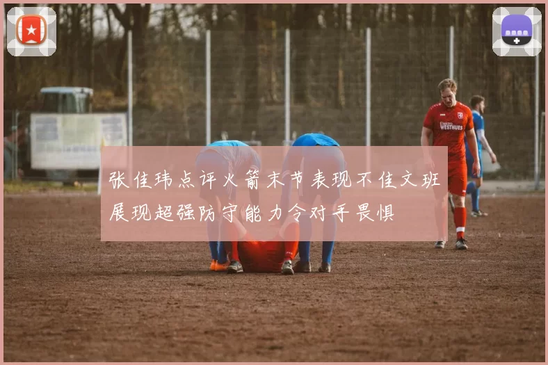 张佳玮点评火箭末节表现不佳文班展现超强防守能力令对手畏惧