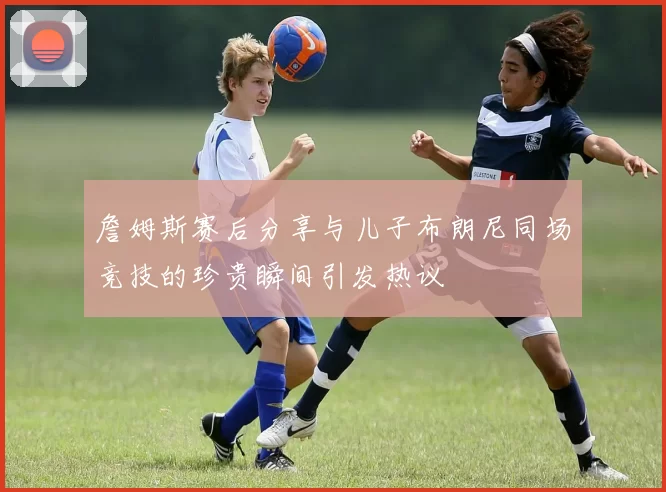 詹姆斯赛后分享与儿子布朗尼同场竞技的珍贵瞬间引发热议