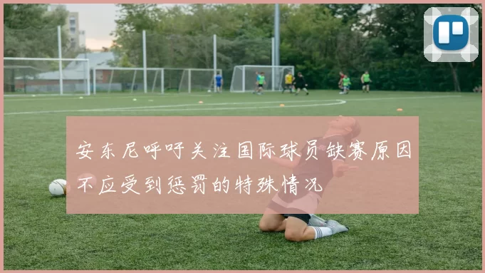 安东尼呼吁关注国际球员缺赛原因不应受到惩罚的特殊情况