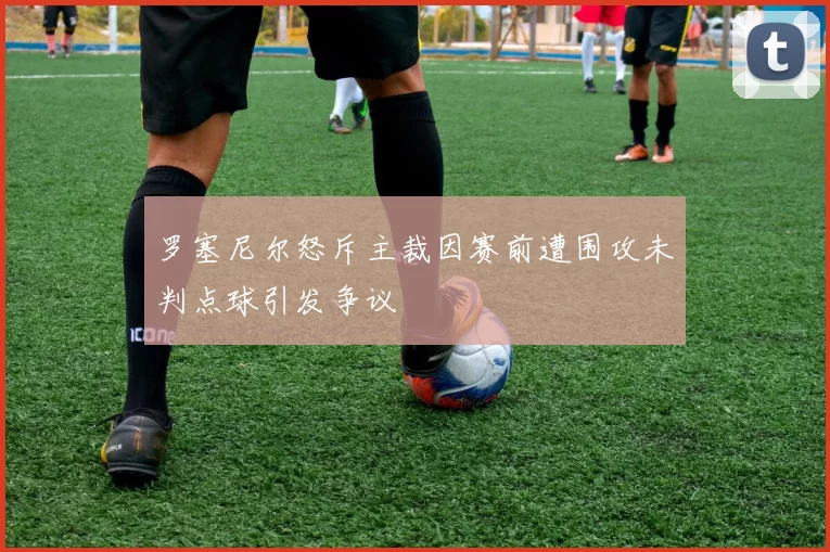罗塞尼尔怒斥主裁因赛前遭围攻未判点球引发争议