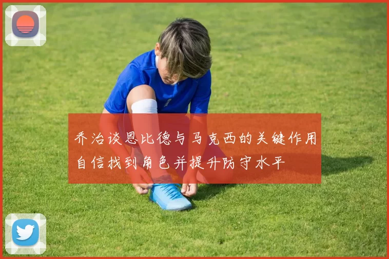 乔治谈恩比德与马克西的关键作用自信找到角色并提升防守水平