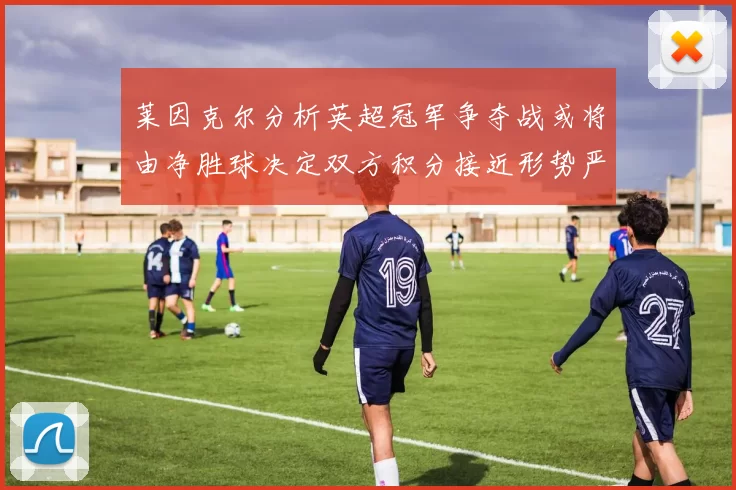 莱因克尔分析英超冠军争夺战或将由净胜球决定双方积分接近形势严峻