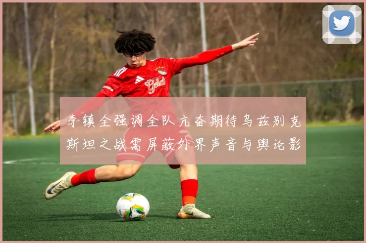 李镇全强调全队亢奋期待乌兹别克斯坦之战需屏蔽外界声音与舆论影响