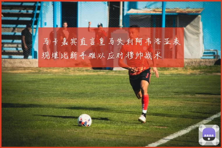 马卡嘉宾直言皇马失利阿韦洛亚表现堪比新手难以应对穆帅战术