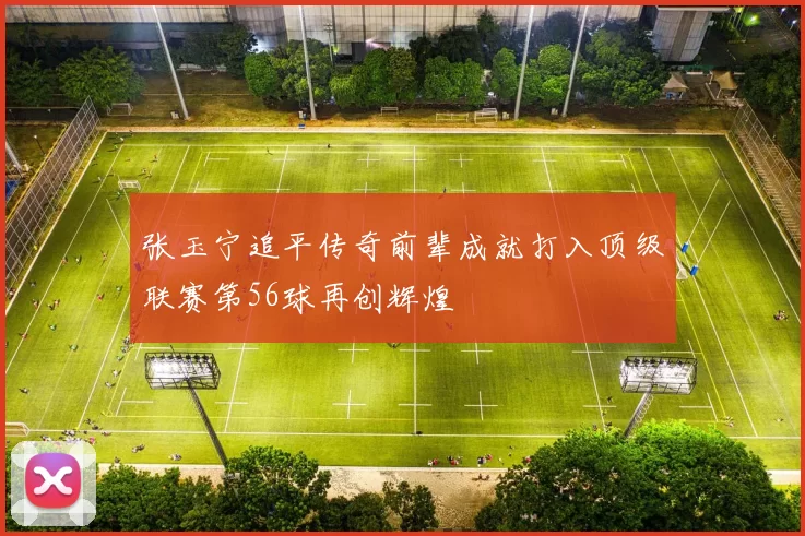 张玉宁追平传奇前辈成就打入顶级联赛第56球再创辉煌