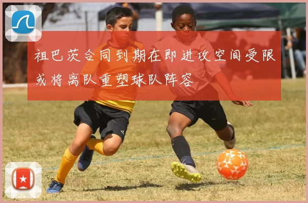祖巴茨合同到期在即进攻空间受限或将离队重塑球队阵容