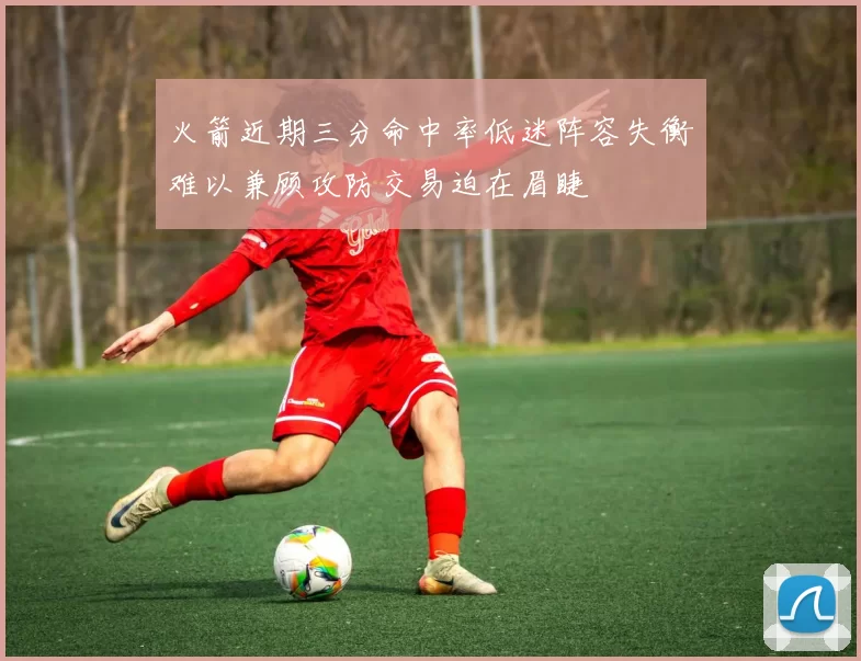 火箭近期三分命中率低迷阵容失衡难以兼顾攻防交易迫在眉睫