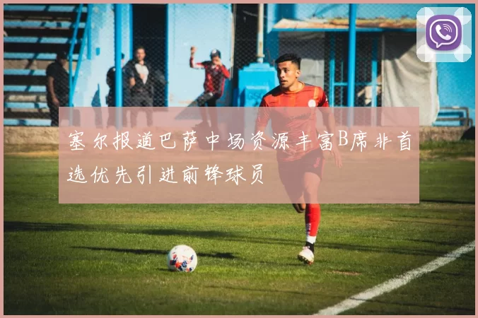 塞尔报道巴萨中场资源丰富B席非首选优先引进前锋球员