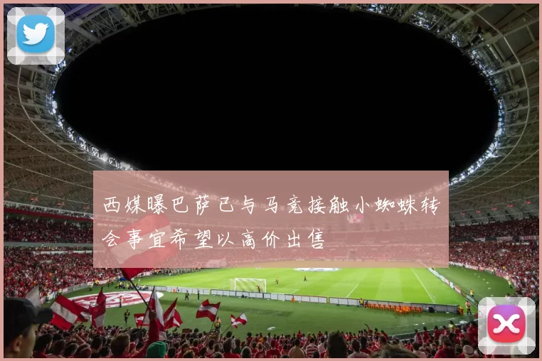 西媒曝巴萨已与马竞接触小蜘蛛转会事宜希望以高价出售