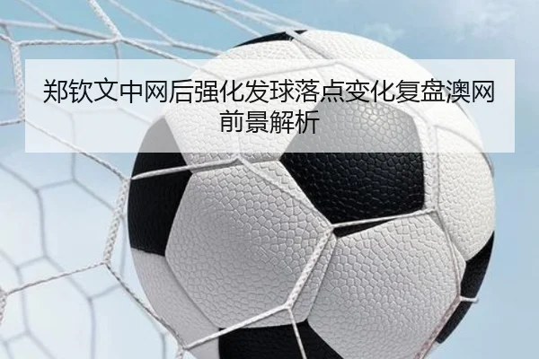 郑钦文中网后强化发球落点变化复盘澳网前景解析